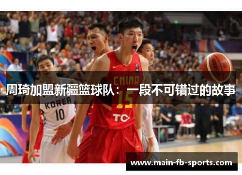 周琦加盟新疆篮球队：一段不可错过的故事